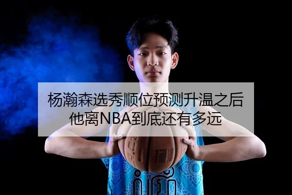 杨瀚森选秀顺位预测升温之后 他离NBA到底还有多远