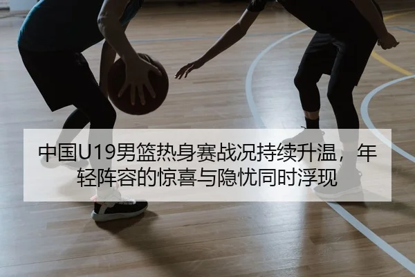 中国U19男篮热身赛战况持续升温，年轻阵容的惊喜与隐忧同时浮现